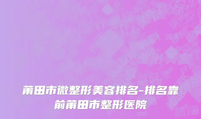 莆田市微整形美容排名-排名靠前莆田市整形医院