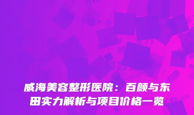 威海美容整形医院：百颜与东田实力解析与项目价格一览