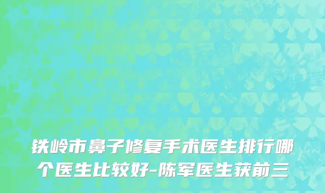 铁岭市鼻子修复手术医生排行哪个医生比较好-陈军医生获前三
