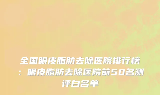 全国眼皮脂肪去除医院排行榜：眼皮脂肪去除医院前50名测评白名单