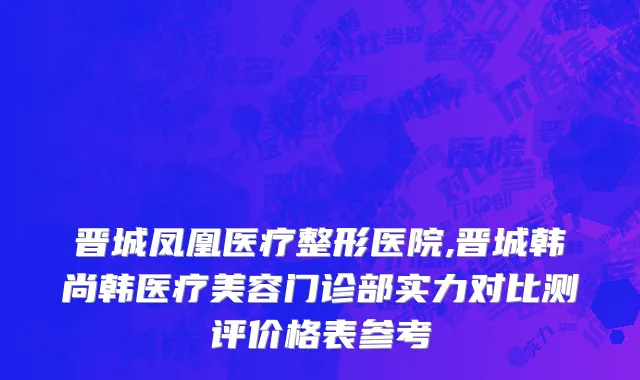 晋城凤凰医疗整形医院,晋城韩尚韩医疗美容门诊部实力对比测评价格表参考