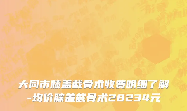 大同市膝盖截骨术收费明细了解-均价膝盖截骨术28234元