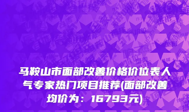 马鞍山市面部改善价格价位表人气专家热门项目推荐(面部改善均价为：16793元)