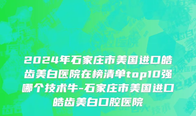 2024年石家庄市美国进口皓齿美白医院在榜清单top10强哪个技术牛-石家庄市美国进口皓齿美白口腔医院