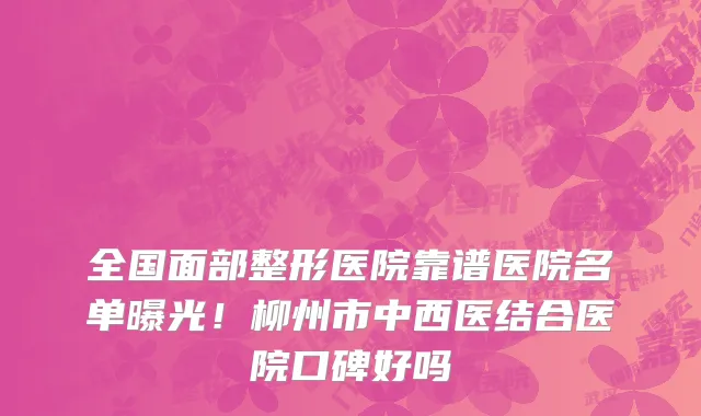全国面部整形医院靠谱医院名单曝光！柳州市中西医结合医院口碑好吗