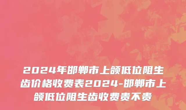 2024年邯郸市上颌低位阻生齿价格收费表2024-邯郸市上颌低位阻生齿收费贵不贵