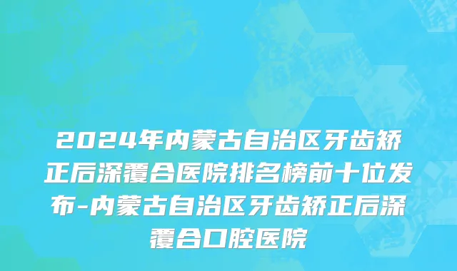2024年内蒙古自治区牙齿矫正后深覆合医院排名榜前十位发布-内蒙古自治区牙齿矫正后深覆合口腔医院