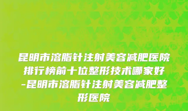 昆明市溶脂针注射美容减肥医院排行榜前十位整形技术哪家好-昆明市溶脂针注射美容减肥整形医院