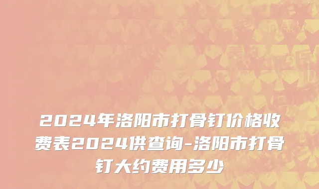 2024年洛阳市打骨钉价格收费表2024供查询-洛阳市打骨钉大约费用多少