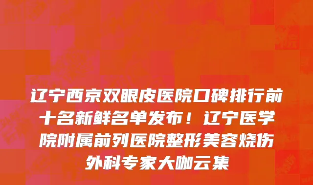 辽宁西京双眼皮医院口碑排行前十名新鲜名单发布!辽宁医学院附属前列医院整形美容烧伤外科专家大咖云集