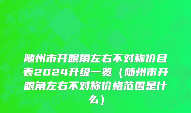随州市开眼角左右不对称价目表2024升级一览（随州市开眼角左右不对称价格范围是什么）