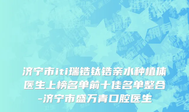 济宁市iti瑞锆钛锆亲水种植体医生上榜名单前十佳名单整合-济宁市盛万青口腔医生