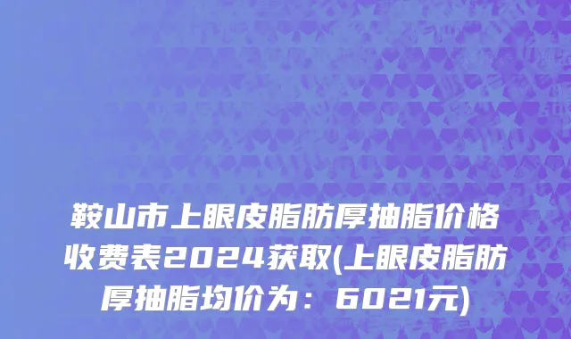 鞍山市上眼皮脂肪厚抽脂价格收费表2024获取(上眼皮脂肪厚抽脂均价为：6021元)
