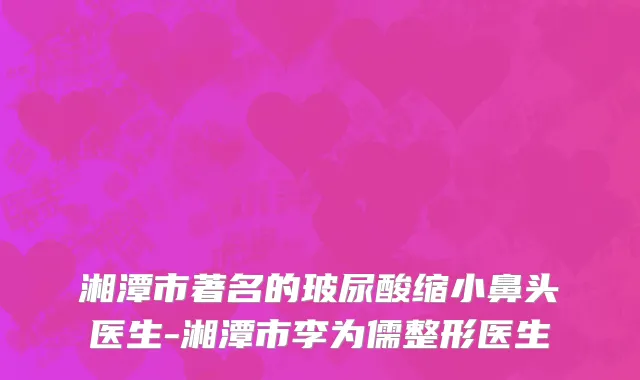 湘潭市著名的玻尿酸缩小鼻头医生-湘潭市李为儒整形医生