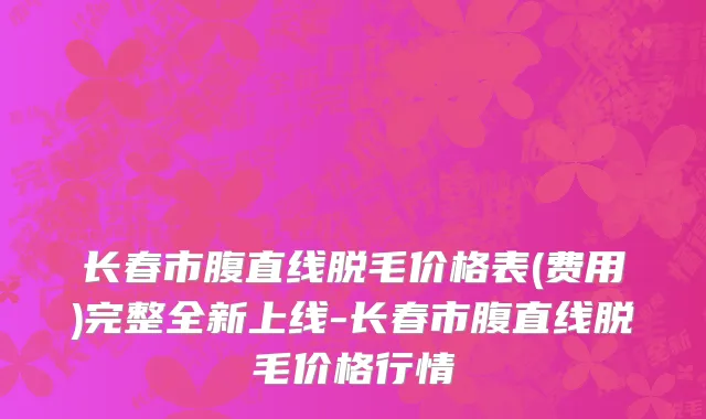 长春市腹直线脱毛价格表(费用)完整全新上线-长春市腹直线脱毛价格行情