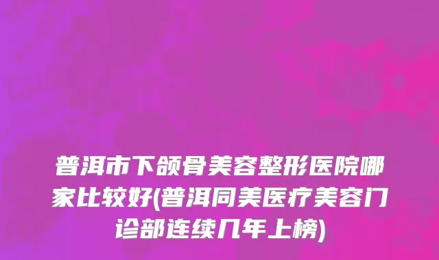 普洱市下颌骨美容整形医院哪家比较好(普洱同美医疗美容门诊部连续几年上榜)