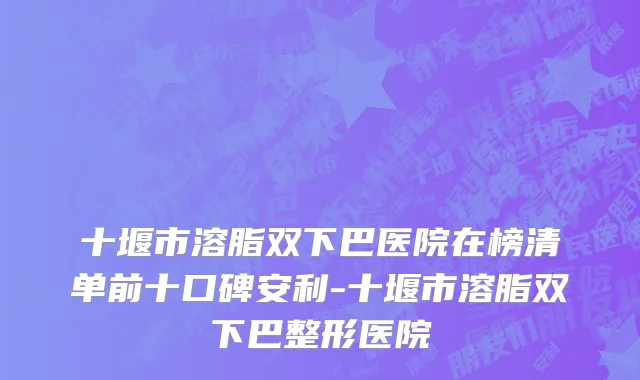 十堰市溶脂双下巴医院在榜清单前十口碑安利-十堰市溶脂双下巴整形医院