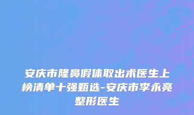 安庆市隆鼻假体取出术医生上榜清单十强甄选-安庆市李永亮整形医生