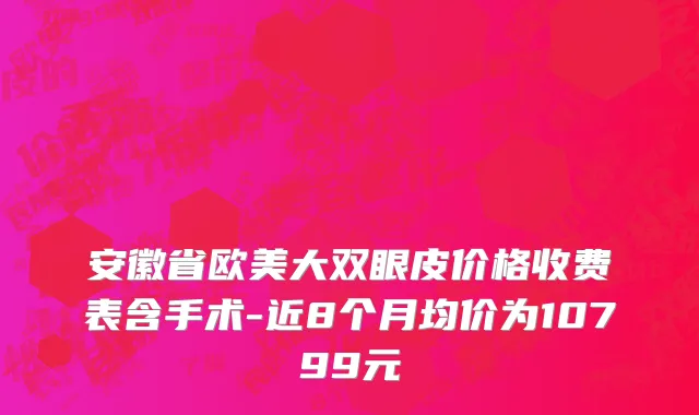 安徽省欧美大双眼皮价格收费表含手术-近8个月均价为10799元
