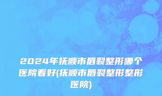 2024年抚顺市唇裂整形哪个医院看好(抚顺市唇裂整形整形医院)