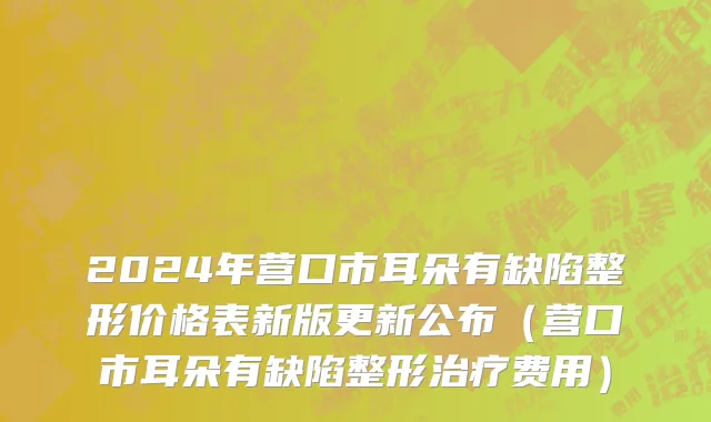 2024年营口市耳朵有缺陷整形价格表新版更新公布（营口市耳朵有缺陷整形治疗费用）