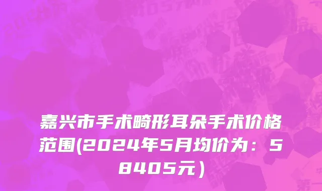 嘉兴市手术畸形耳朵手术价格范围(2024年5月均价为：58405元）