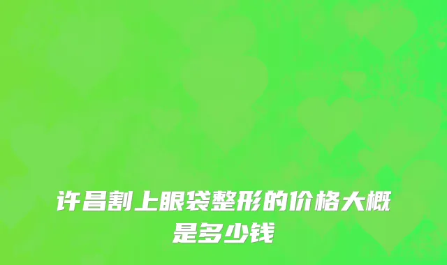 许昌割上眼袋整形的价格大概是多少钱