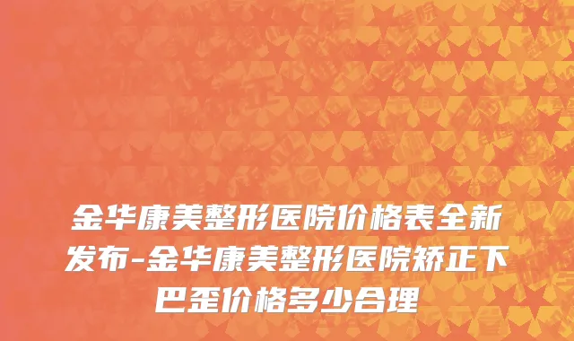 金华康美整形医院价格表全新发布-金华康美整形医院矫正下巴歪价格多少合理
