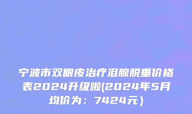 宁波市双眼皮治疗泪腺脱垂价格表2024升级啦(2024年5月均价为：7424元）