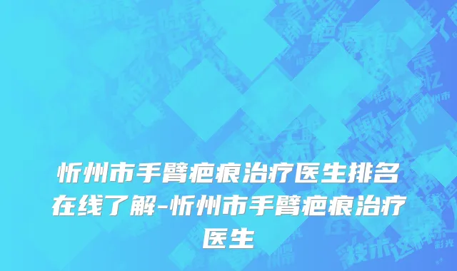 忻州市手臂疤痕治疗医生排名在线了解-忻州市手臂疤痕治疗医生
