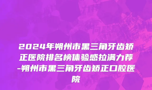 2024年朔州市黑三角牙齿矫正医院排名榜体验感拉满力荐-朔州市黑三角牙齿矫正口腔医院