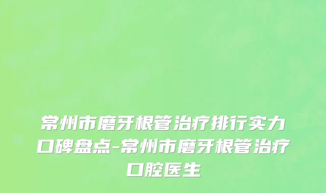常州市磨牙根管治疗排行实力口碑盘点-常州市磨牙根管治疗口腔医生