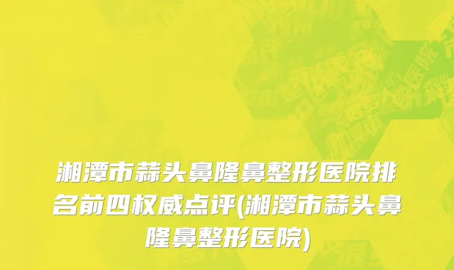 湘潭市蒜头鼻隆鼻整形医院排名前四权威点评(湘潭市蒜头鼻隆鼻整形医院)