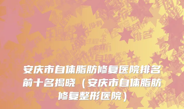 安庆市自体脂肪修复医院排名前十名揭晓（安庆市自体脂肪修复整形医院）