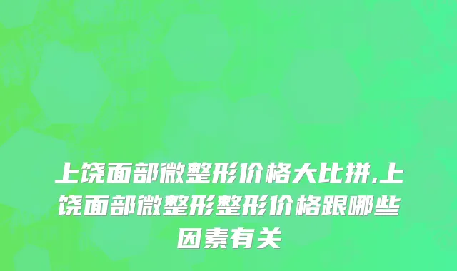 上饶面部微整形价格大比拼,上饶面部微整形整形价格跟哪些因素有关
