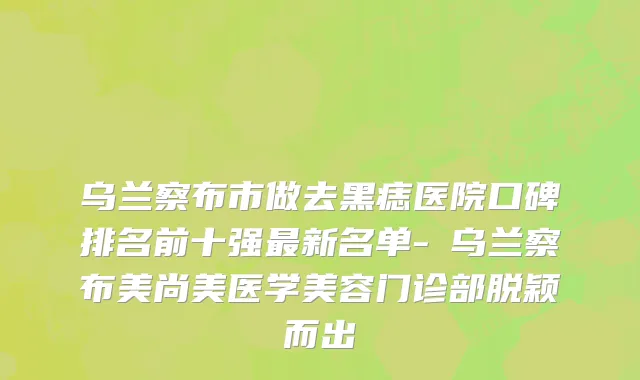 乌兰察布市做去黑痣医院口碑排名前十强最新名单-​乌兰察布美尚美医学美容门诊部脱颖而出