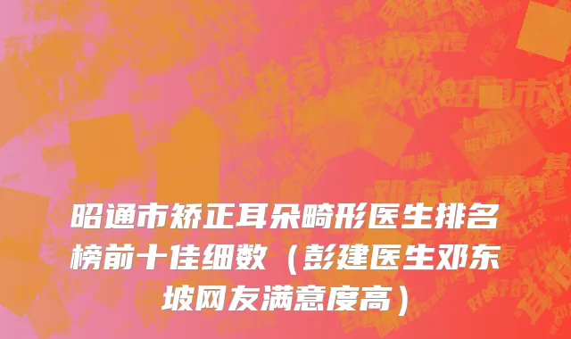 昭通市矫正耳朵畸形医生排名榜前十佳细数（彭建医生邓东坡网友满意度高）