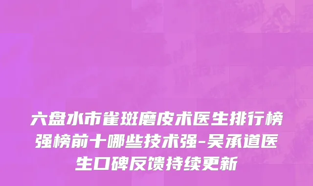 六盘水市雀斑磨皮术医生排行榜强榜前十哪些技术强-吴承道医生口碑反馈持续更新