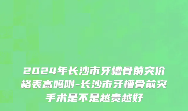 2024年长沙市牙槽骨前突价格表高吗附-长沙市牙槽骨前突手术是不是越贵越好