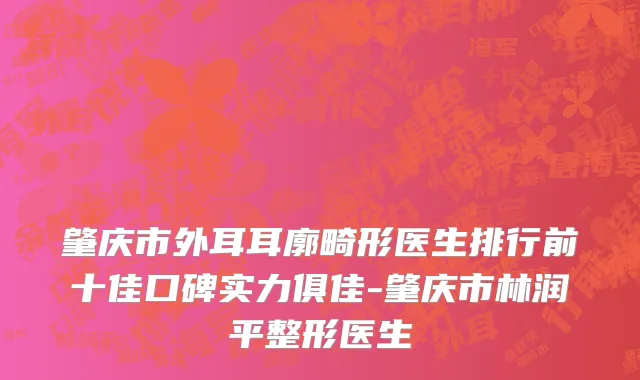 肇庆市外耳耳廓畸形医生排行前十佳口碑实力俱佳-肇庆市林润平整形医生