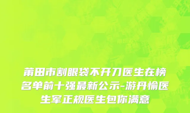 莆田市割眼袋不开刀医生在榜名单前十强最新公示-游丹愉医生军正规医生包你满意