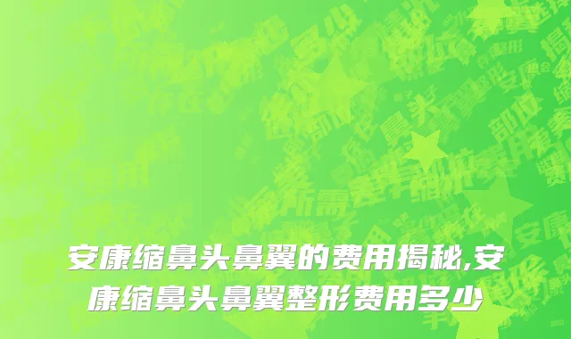 安康缩鼻头鼻翼的费用揭秘,安康缩鼻头鼻翼整形费用多少