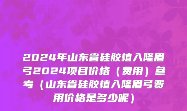 2024年山东省硅胶植入隆眉弓2024项目价格（费用）参考（山东省硅胶植入隆眉弓费用价格是多少呢）