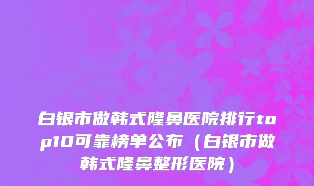白银市做韩式隆鼻医院排行top10可靠榜单公布（白银市做韩式隆鼻整形医院）