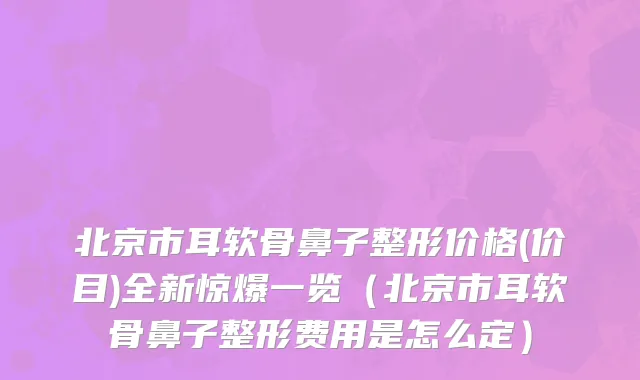 北京市耳软骨鼻子整形价格(价目)全新惊爆一览（北京市耳软骨鼻子整形费用是怎么定）