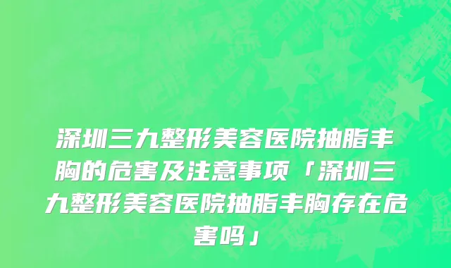 深圳三九整形美容医院抽脂丰胸的危害及注意事项「深圳三九整形美容医院抽脂丰胸存在危害吗」