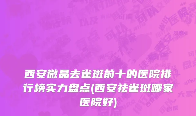 西安微晶去雀斑前十的医院排行榜实力盘点(西安祛雀斑哪家医院好)