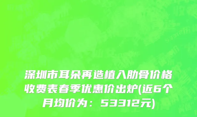 深圳市耳朵再造植入肋骨价格收费表春季优惠价出炉(近6个月均价为：53312元)