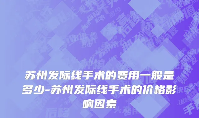 苏州发际线手术的费用一般是多少-苏州发际线手术的价格影响因素