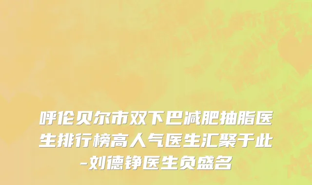 呼伦贝尔市双下巴减肥抽脂医生排行榜高人气医生汇聚于此-刘德铮医生负盛名